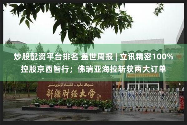 炒股配资平台排名 盖世周报 | 立讯精密100%控股京西智行；佛瑞亚海拉斩获两大订单
