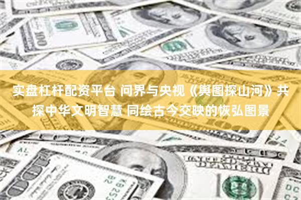 实盘杠杆配资平台 问界与央视《舆图探山河》共探中华文明智慧 同绘古今交映的恢弘图景