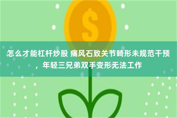 怎么才能杠杆炒股 痛风石致关节畸形未规范干预，年轻三兄弟双手变形无法工作
