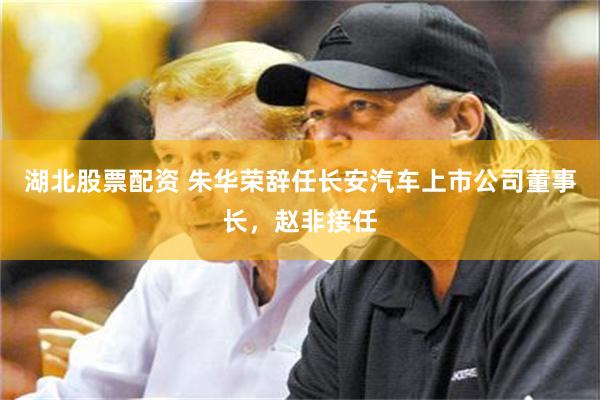 湖北股票配资 朱华荣辞任长安汽车上市公司董事长，赵非接任