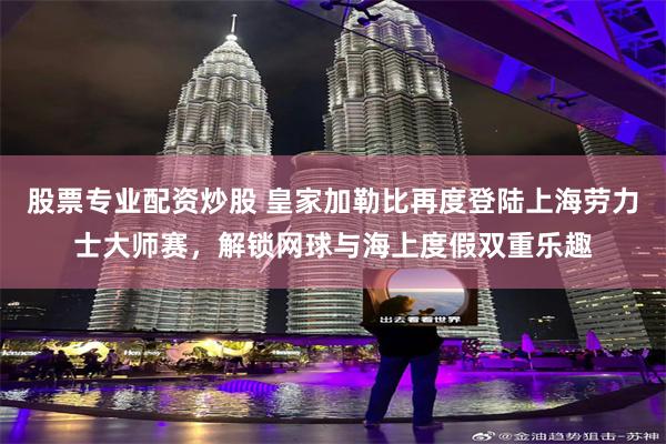 股票专业配资炒股 皇家加勒比再度登陆上海劳力士大师赛，解锁网球与海上度假双重乐趣