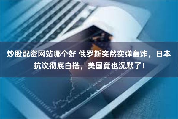 炒股配资网站哪个好 俄罗斯突然实弹轰炸，日本抗议彻底白搭，美国竟也沉默了！